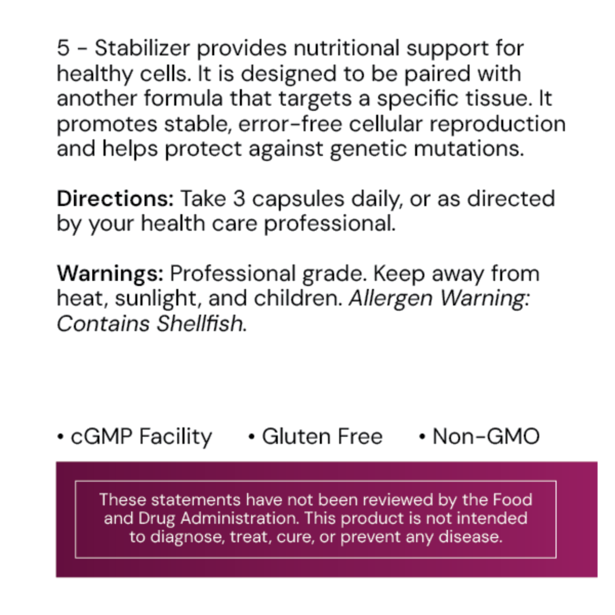 5 – Stabilizer is formulated to support the body’s natural cellular replication processes, ensuring healthy mitosis and maintaining the integrity of RNA and DNA sequences.